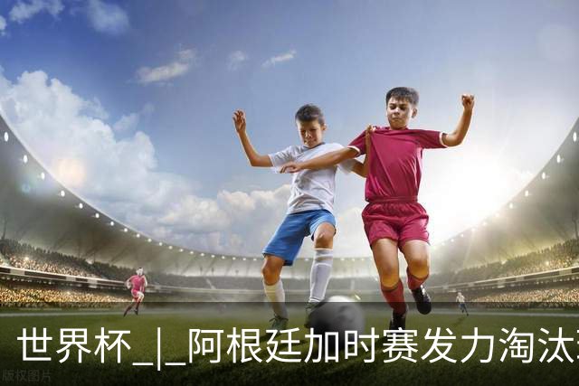 世界杯 | 阿根廷加时赛发力淘汰瑞士挺进四强