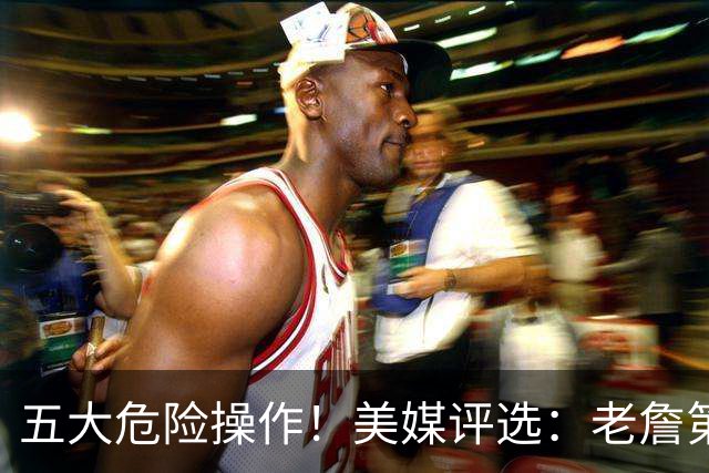五大危险操作！美媒评选：老詹第一！湖凯上榜！谁最失败？