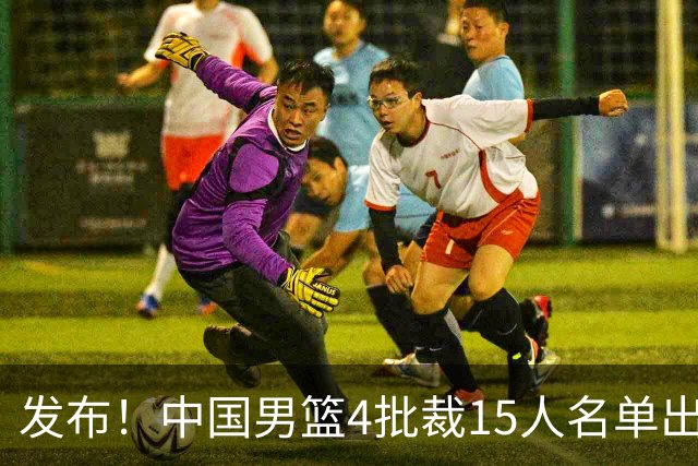 发布！中国男篮4批裁15人名单出炉，胡明轩徐杰离队周琦因伤落选