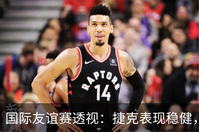国际友谊赛透视：捷克表现稳健，科索沃状态波动