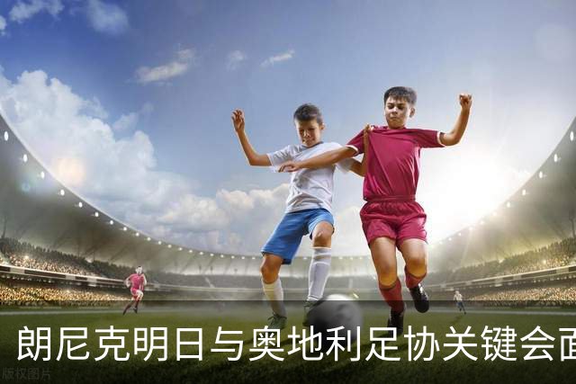 朗尼克明日与奥地利足协关键会面，米兰技术总监职位悬而未决