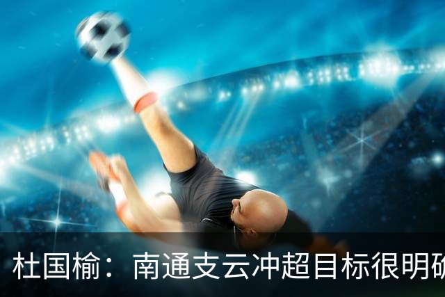 杜国榆：南通支云冲超目标很明确，球迷很多，每场比赛压力都很大