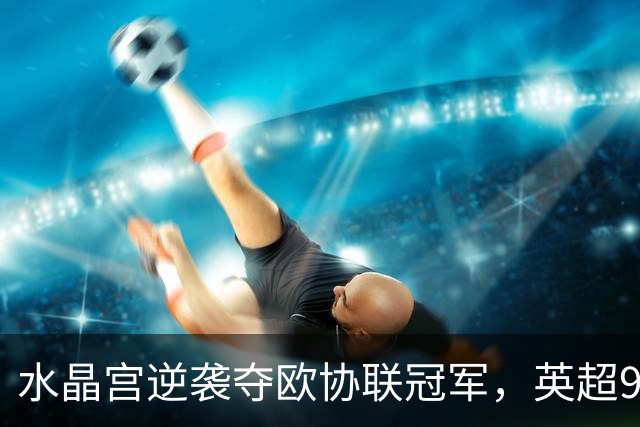 水晶宫逆袭夺欧协联冠军，英超9队锁定下赛季欧战席位