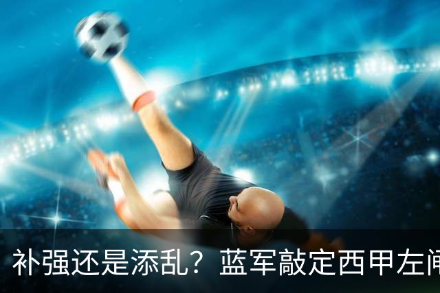 补强还是添乱？蓝军敲定西甲左闸，臃肿大名单成为最大难题