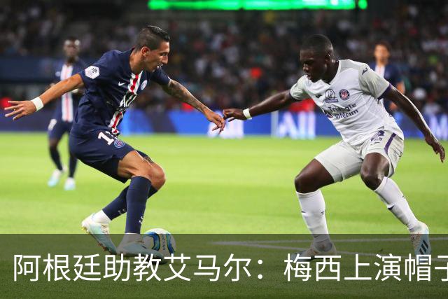 阿根廷助教艾马尔：梅西上演帽子戏法，证明了他是一位超级运动员